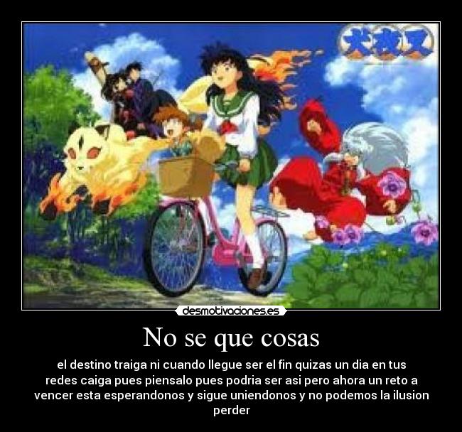 No se que cosas - el destino traiga ni cuando llegue ser el fin quizas un dia en tus
redes caiga pues piensalo pues podria ser asi pero ahora un reto a
vencer esta esperandonos y sigue uniendonos y no podemos la ilusion
perder