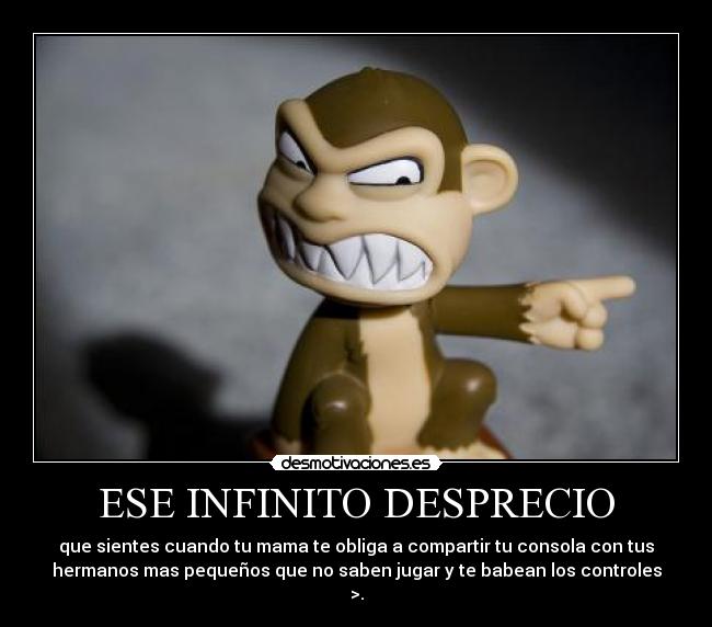 ESE INFINITO DESPRECIO - que sientes cuando tu mama te obliga a compartir tu consola con tus
hermanos mas pequeños que no saben jugar y te babean los controles
>.