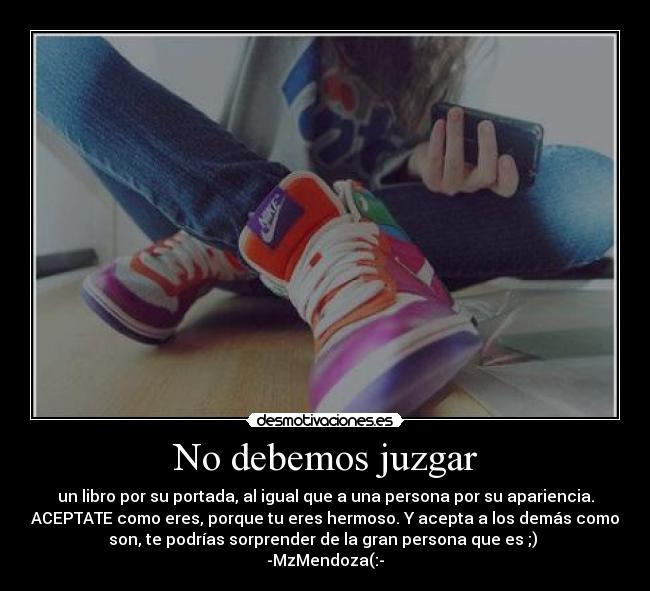 No debemos juzgar - un libro por su portada, al igual que a una persona por su apariencia.
ACEPTATE como eres, porque tu eres hermoso. Y acepta a los demás como
son, te podrías sorprender de la gran persona que es ;) ♥
-MzMendoza(:-