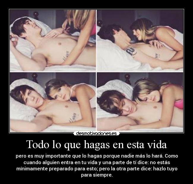 Todo lo que hagas en esta vida - pero es muy importante que lo hagas porque nadie más lo hará. Como
cuando alguien entra en tu vida y una parte de tí dice: no estás
mínimamente preparado para esto; pero la otra parte dice: hazlo tuyo
para siempre.