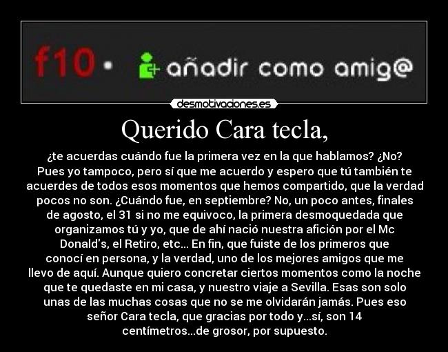 Querido Cara tecla, - ¿te acuerdas cuándo fue la primera vez en la que hablamos? ¿No?
Pues yo tampoco, pero sí que me acuerdo y espero que tú también te
acuerdes de todos esos momentos que hemos compartido, que la verdad
pocos no son. ¿Cuándo fue, en septiembre? No, un poco antes, finales
de agosto, el 31 si no me equivoco, la primera desmoquedada que
organizamos tú y yo, que de ahí nació nuestra afición por el Mc
Donalds, el Retiro, etc... En fin, que fuiste de los primeros que
conocí en persona, y la verdad, uno de los mejores amigos que me
llevo de aquí. Aunque quiero concretar ciertos momentos como la noche
que te quedaste en mi casa, y nuestro viaje a Sevilla. Esas son solo
unas de las muchas cosas que no se me olvidarán jamás. Pues eso
señor Cara tecla, que gracias por todo y...sí, son 14
centímetros...de grosor, por supuesto.