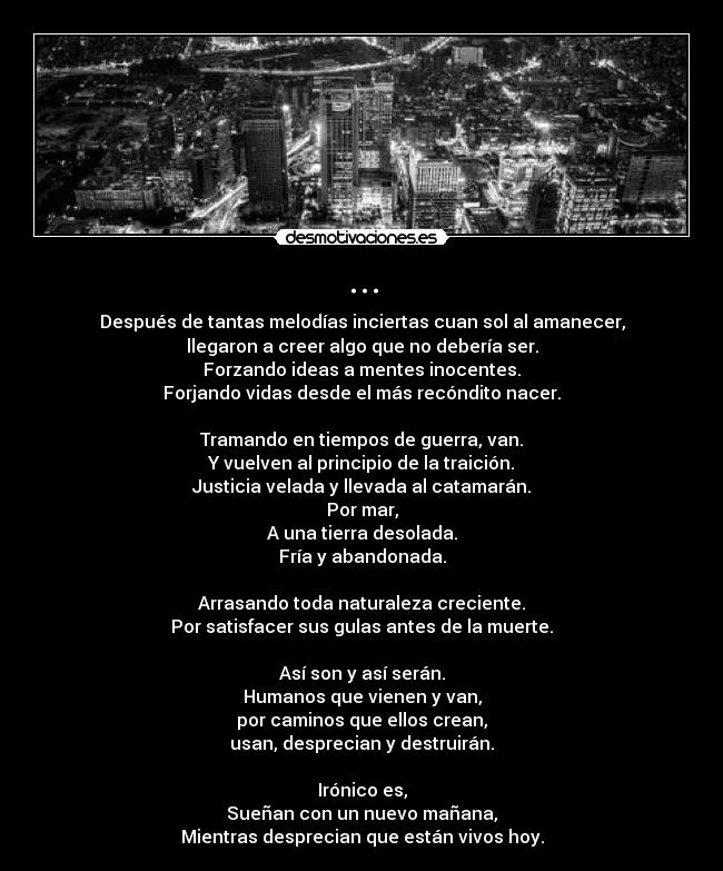 ... - Después de tantas melodías inciertas cuan sol al amanecer,
llegaron a creer algo que no debería ser.
Forzando ideas a mentes inocentes.
Forjando vidas desde el más recóndito nacer.

Tramando en tiempos de guerra, van.
Y vuelven al principio de la traición.
Justicia velada y llevada al catamarán.
Por mar,
A una tierra desolada.
Fría y abandonada.

Arrasando toda naturaleza creciente.
Por satisfacer sus gulas antes de la muerte.

Así son y así serán.
Humanos que vienen y van,
por caminos que ellos crean,
usan, desprecian y destruirán.

Irónico es,
Sueñan con un nuevo mañana,
Mientras desprecian que están vivos hoy.