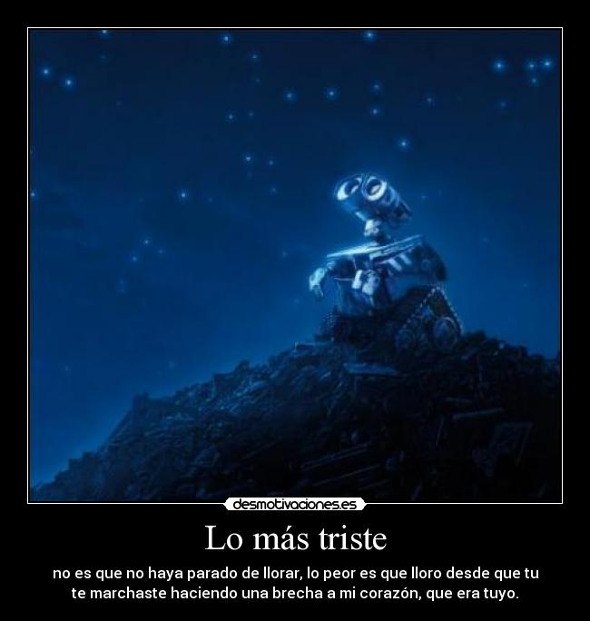 Lo más triste - no es que no haya parado de llorar, lo peor es que lloro desde que tu
te marchaste haciendo una brecha a mi corazón, que era tuyo.