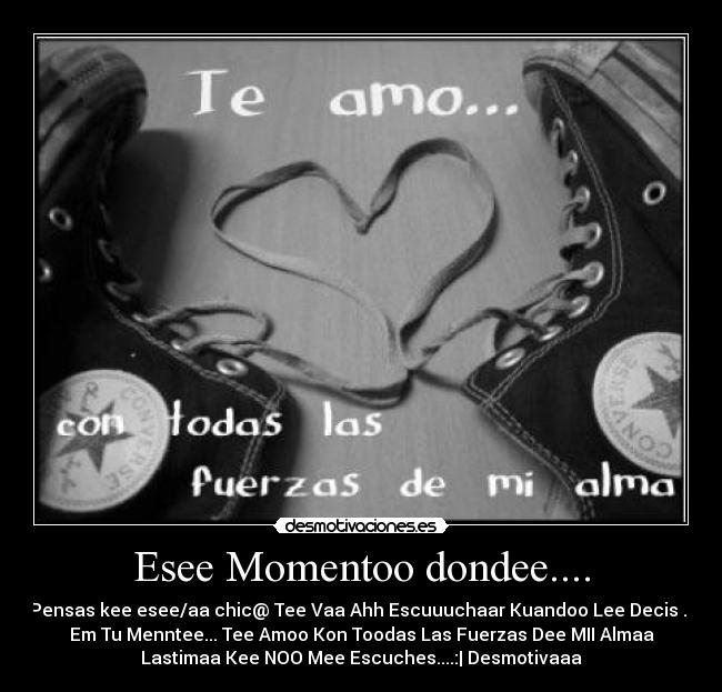 Esee Momentoo dondee.... - Pensas kee esee/aa chic@ Tee Vaa Ahh Escuuuchaar Kuandoo Lee Decis ...
Em Tu Menntee... Tee Amoo Kon Toodas Las Fuerzas Dee MII Almaa
Lastimaa Kee NOO Mee Escuches....:| Desmotivaaa