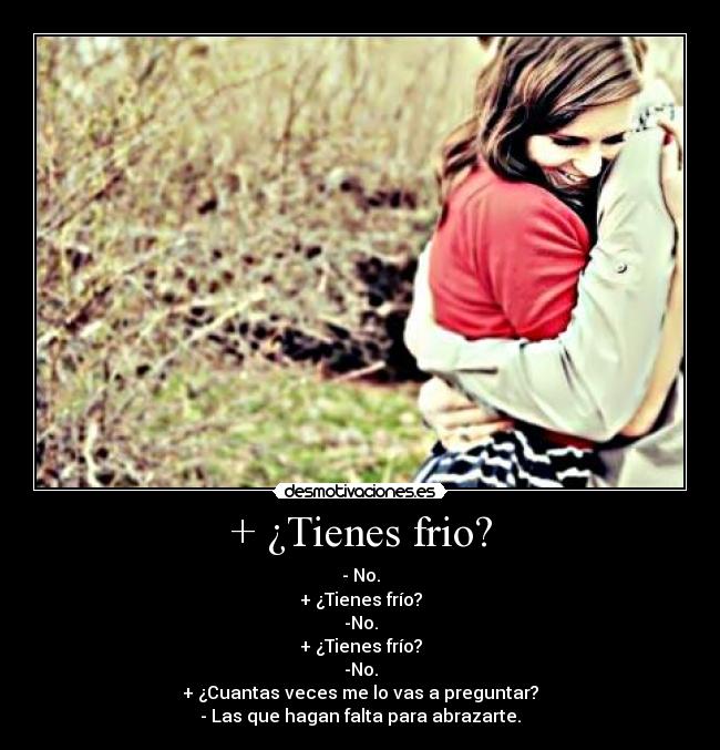 + ¿Tienes frio? - - No.
+ ¿Tienes frío?
-No.
+ ¿Tienes frío?
-No.
+ ¿Cuantas veces me lo vas a preguntar?
- Las que hagan falta para abrazarte.
