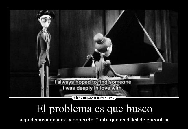 El problema es que busco - algo demasiado ideal y concreto. Tanto que es difícil de encontrar