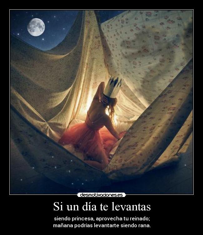 Si un día te levantas - siendo princesa, aprovecha tu reinado;
mañana podrías levantarte siendo rana.