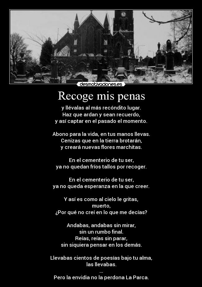 Recoge mis penas - y llévalas al más recóndito lugar.
Haz que ardan y sean recuerdo,
y así captar en el pasado el momento.

Abono para la vida, en tus manos llevas.
Cenizas que en la tierra brotarán,
y creará nuevas flores marchitas.

En el cementerio de tu ser,
ya no quedan fríos tallos por recoger.

En el cementerio de tu ser,
ya no queda esperanza en la que creer.

Y así es como al cielo le gritas,
muerto,
¿Por qué no creí en lo que me decías?

Andabas, andabas sin mirar,
sin un rumbo final.
Reías, reías sin parar,
sin siquiera pensar en los demás.

Llevabas cientos de poesías bajo tu alma,
las llevabas.
...
Pero la envidia no la perdona La Parca.