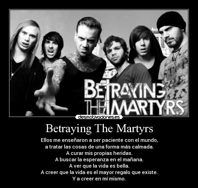 Betraying The Martyrs - Ellos me enseñaron a ser paciente con el mundo,
a tratar las cosas de una forma más calmada.
A curar mis propias heridas.
A buscar la esperanza en el mañana.
A ver que la vida es bella.
A creer que la vida es el mayor regalo que existe.
Y a creer en mí mismo.