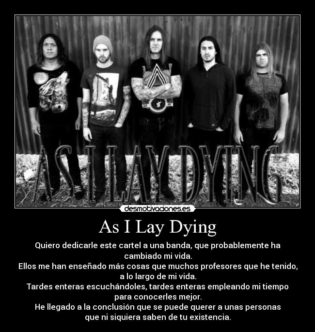 As I Lay Dying - Quiero dedicarle este cartel a una banda, que probablemente ha cambiado mi vida.
Ellos me han enseñado más cosas que muchos profesores que he tenido,
a lo largo de mi vida.
Tardes enteras escuchándoles, tardes enteras empleando mi tiempo
para conocerles mejor.
He llegado a la conclusión que se puede querer a unas personas
que ni siquiera saben de tu existencia.