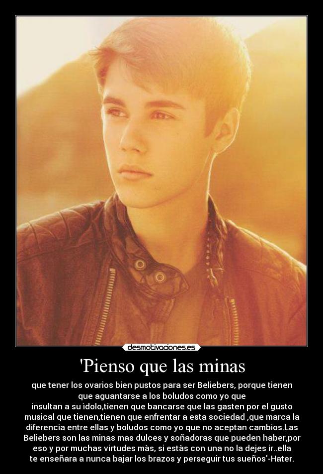 Pienso que las minas - que tener los ovarios bien pustos para ser Beliebers, porque tienen
que aguantarse a los boludos como yo que
insultan a su ìdolo,tienen que bancarse que las gasten por el gusto
musical que tienen,tienen que enfrentar a esta sociedad ,que marca la
diferencia entre ellas y boludos como yo que no aceptan cambios.Las
Beliebers son las minas mas dulces y soñadoras que pueden haber,por
eso y por muchas virtudes màs, si estàs con una no la dejes ir..ella
te enseñara a nunca bajar los brazos y perseguir tus sueños-Hater.