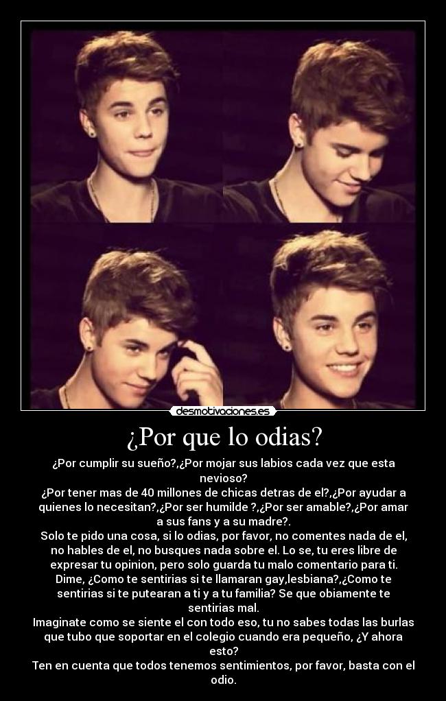 ¿Por que lo odias? - ¿Por cumplir su sueño?,¿Por mojar sus labios cada vez que esta
nevioso?
¿Por tener mas de 40 millones de chicas detras de el?,¿Por ayudar a
quienes lo necesitan?,¿Por ser humilde ?,¿Por ser amable?,¿Por amar
a sus fans y a su madre?.
Solo te pido una cosa, si lo odias, por favor, no comentes nada de el,
no hables de el, no busques nada sobre el. Lo se, tu eres libre de
expresar tu opinion, pero solo guarda tu malo comentario para ti.
Dime, ¿Como te sentirias si te llamaran gay,lesbiana?,¿Como te
sentirias si te putearan a ti y a tu familia? Se que obiamente te
sentirias mal.
Imaginate como se siente el con todo eso, tu no sabes todas las burlas
que tubo que soportar en el colegio cuando era pequeño, ¿Y ahora
esto?
Ten en cuenta que todos tenemos sentimientos, por favor, basta con el
odio.