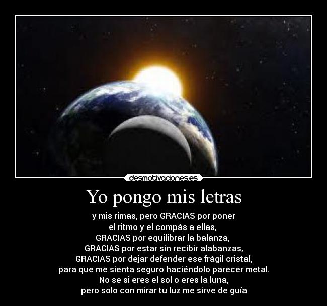 Yo pongo mis letras - y mis rimas, pero GRACIAS por poner
el ritmo y el compás a ellas,
GRACIAS por equilibrar la balanza,
GRACIAS por estar sin recibir alabanzas,
GRACIAS por dejar defender ese frágil cristal,
para que me sienta seguro haciéndolo parecer metal.
No se si eres el sol o eres la luna,
pero solo con mirar tu luz me sirve de guía