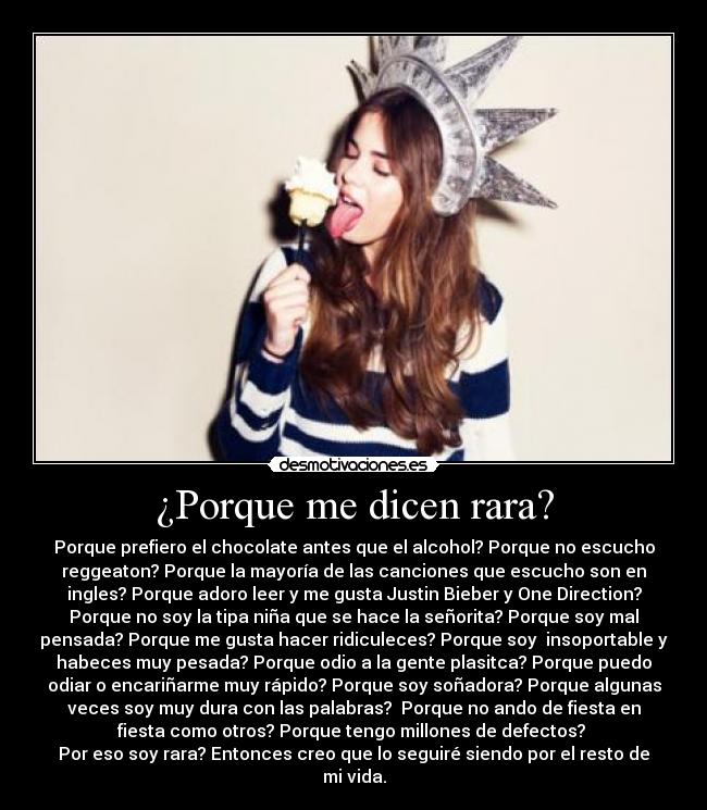 ¿Porque me dicen rara? - Porque prefiero el chocolate antes que el alcohol? Porque no escucho
reggeaton? Porque la mayoría de las canciones que escucho son en
ingles? Porque adoro leer y me gusta Justin Bieber y One Direction?
Porque no soy la tipa niña que se hace la señorita? Porque soy mal
pensada? Porque me gusta hacer ridiculeces? Porque soy insoportable y
habeces muy pesada? Porque odio a la gente plasitca? Porque puedo
odiar o encariñarme muy rápido? Porque soy soñadora? Porque algunas
veces soy muy dura con las palabras? Porque no ando de fiesta en
fiesta como otros? Porque tengo millones de defectos?
Por eso soy rara? Entonces creo que lo seguiré siendo por el resto de
mi vida.