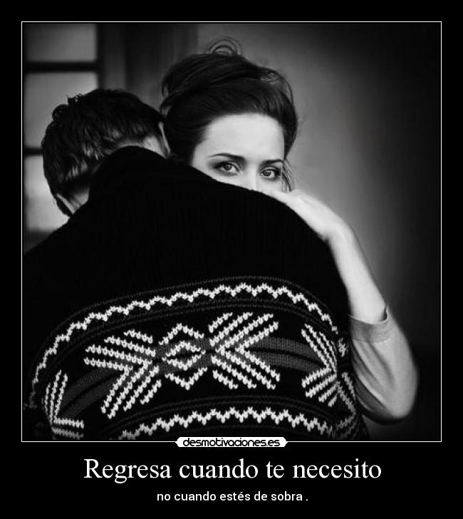 Regresa cuando te necesito - no cuando estés de sobra .