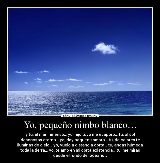 Yo, pequeño nimbo blanco… - y tu, el mar inmenso… yo, hijo tuyo me evaporo… tu, al sol
descansas eterna… yo, doy poquita sombra… tu, de colores te
iluminas de cielo… yo, vuelo a distancia corta… tu, andas húmeda
toda la tierra… yo, te amo en mi corta existencia… tu, me miras
desde el fondo del océano…