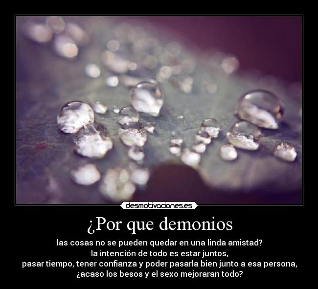¿Por que demonios - las cosas no se pueden quedar en una linda amistad?
la intención de todo es estar juntos,
pasar tiempo, tener confianza y poder pasarla bien junto a esa persona,
¿acaso los besos y el sexo mejoraran todo?