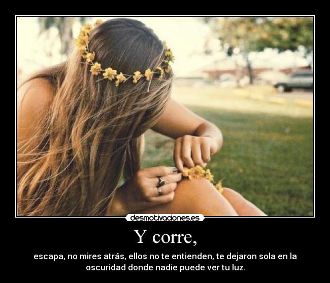 Y corre, - escapa, no mires atrás, ellos no te entienden, te dejaron sola en la
oscuridad donde nadie puede ver tu luz.