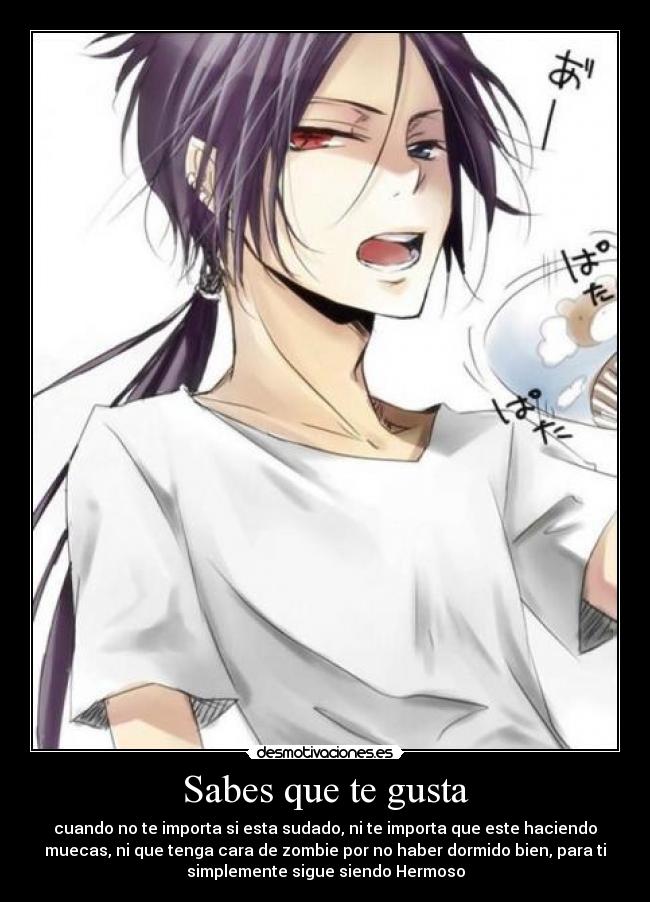Sabes que te gusta - cuando no te importa si esta sudado, ni te importa que este haciendo
muecas, ni que tenga cara de zombie por no haber dormido bien, para ti
simplemente sigue siendo Hermoso