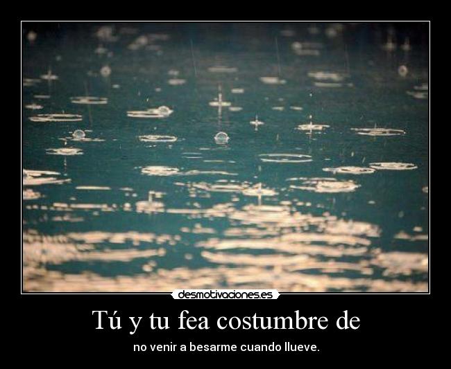 Tú y tu fea costumbre de - no venir a besarme cuando llueve.