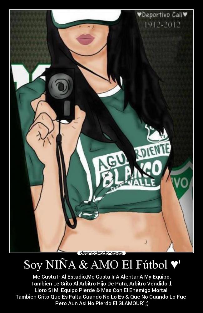 Soy NIÑA & AMO El Fútbol ♥ - Me Gusta Ir Al Estadio,Me Gusta Ir A Alentar A My Equipo.
Tambien Le Grito Al Arbitro Hijo De Puta, Arbitro Vendido .l.
Lloro Si Mi Equipo Pierde & Mas Con El Enemigo Mortal
Tambien Grito Que Es Falta Cuando No Lo Es & Que No Cuando Lo Fue
Pero Aun Asi No Pierdo El GLAMOUR ;)