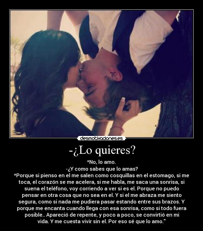-¿Lo quieres? - *No, lo amo.
-¿Y como sabes que lo amas?
*Porque si pienso en el me salen como cosquillas en el estomago, si me
toca, el corazón se me acelera, si me habla, me saca una sonrisa, si
suena el teléfono, voy corriendo a ver si es el. Porque no puedo
pensar en otra cosa que no sea en el. Y si el me abraza me siento
segura, como si nada me pudiera pasar estando entre sus brazos. Y
porque me encanta cuando llega con esa sonrisa, como si todo fuera
posible.. Apareció de repente, y poco a poco, se convirtió en mi
vida. Y me cuesta vivir sin el. Por eso sé que lo amo.♥