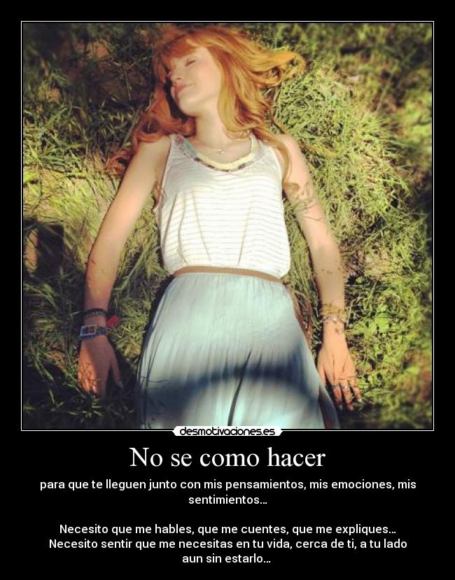 No se como hacer - para que te lleguen junto con mis pensamientos, mis emociones, mis sentimientos…
Necesito que me hables, que me cuentes, que me expliques…
Necesito sentir que me necesitas en tu vida, cerca de ti, a tu lado aun sin estarlo… ♥