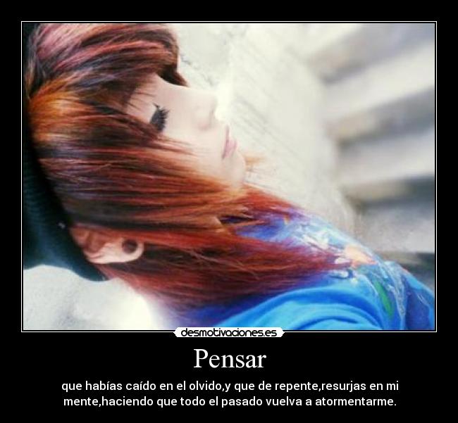 Pensar - que habías caído en el olvido,y que de repente,resurjas en mi
mente,haciendo que todo el pasado vuelva a atormentarme.