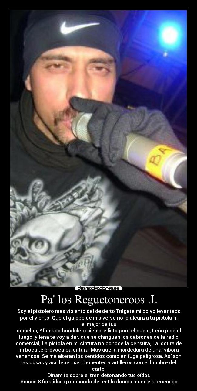 Pa los Reguetoneroos .I. - Soy el pistolero mas violento del desierto Trágate mi polvo levantado
por el viento, Que el galope de mis verso no lo alcanza tu pistola ni
el mejor de tus
camelos, Afamado bandolero siempre listo para el duelo, Leña pide el
fuego, y leña te voy a dar, que se chinguen los cabrones de la radio
comercial, La pistola en mi cintura no conoce la censura, La locura de
mi boca te provoca calentura, Mas que la mordedura de una víbora
venenosa, Se me alteran los sentidos como en fuga peligrosa, Así son
las cosas y así deben ser Dementes y artilleros con el hombre del
cartel
Dinamita sobre el tren detonando tus oídos
Somos 8 forajidos q abusando del estilo damos muerte al enemigo