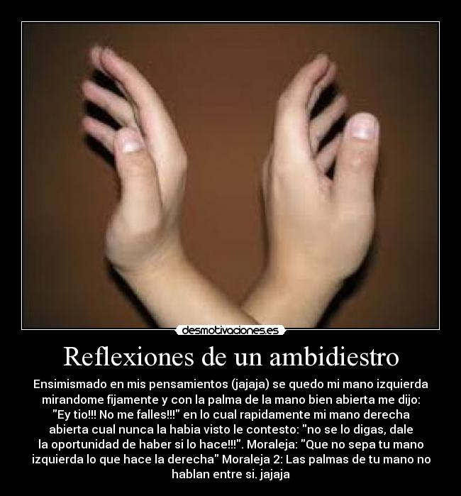 Reflexiones de un ambidiestro - Ensimismado en mis pensamientos (jajaja) se quedo mi mano izquierda
mirandome fijamente y con la palma de la mano bien abierta me dijo:
Ey tio!!! No me falles!!! en lo cual rapidamente mi mano derecha
abierta cual nunca la habia visto le contesto: no se lo digas, dale
la oportunidad de haber si lo hace!!!. Moraleja: Que no sepa tu mano
izquierda lo que hace la derecha Moraleja 2: Las palmas de tu mano no
hablan entre si. jajaja