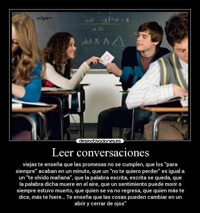 Leer conversaciones - viejas te enseña que las promesas no se cumplen, que los para
siempre acaban en un minuto, que un no te quiero perder es igual a
un te olvido mañana, que la palabra escrita, escrita se queda, que
la palabra dicha muere en el aire, que un sentimiento puede morir o
siempre estuvo muerto, que quien se va no regresa, que quien más te
dice, más te hiere… Te enseña que las cosas pueden cambiar en un
abrir y cerrar de ojos