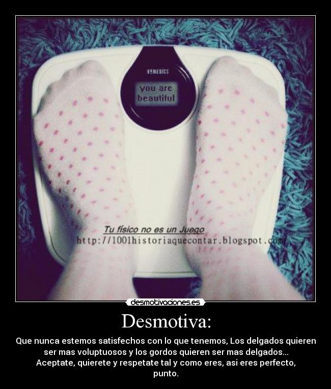 Desmotiva: - Que nunca estemos satisfechos con lo que tenemos, Los delgados quieren
ser mas voluptuosos y los gordos quieren ser mas delgados...
Aceptate, quierete y respetate tal y como eres, asi eres perfecto,
punto.