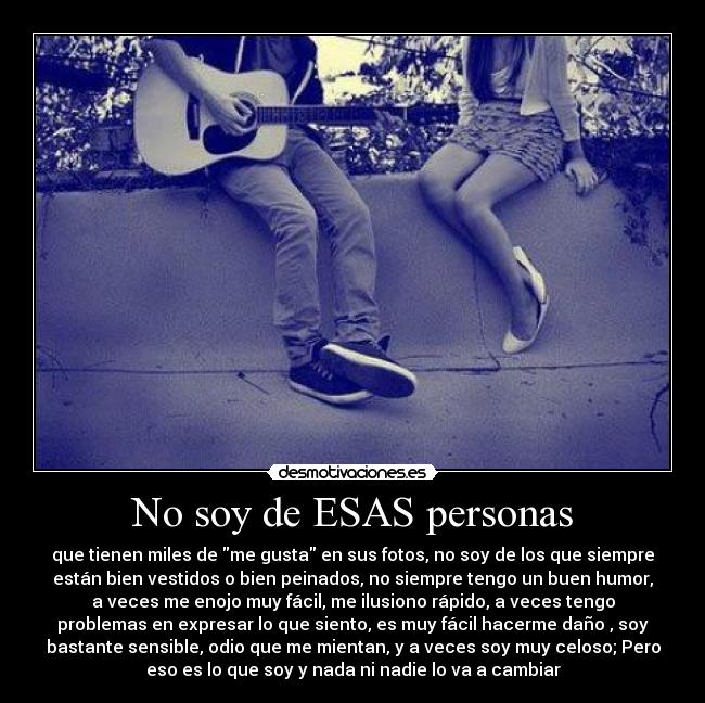 No soy de ESAS personas - que tienen miles de me gusta en sus fotos, no soy de los que siempre
están bien vestidos o bien peinados, no siempre tengo un buen humor,
a veces me enojo muy fácil, me ilusiono rápido, a veces tengo
problemas en expresar lo que siento, es muy fácil hacerme daño , soy
bastante sensible, odio que me mientan, y a veces soy muy celoso; Pero
eso es lo que soy y nada ni nadie lo va a cambiar