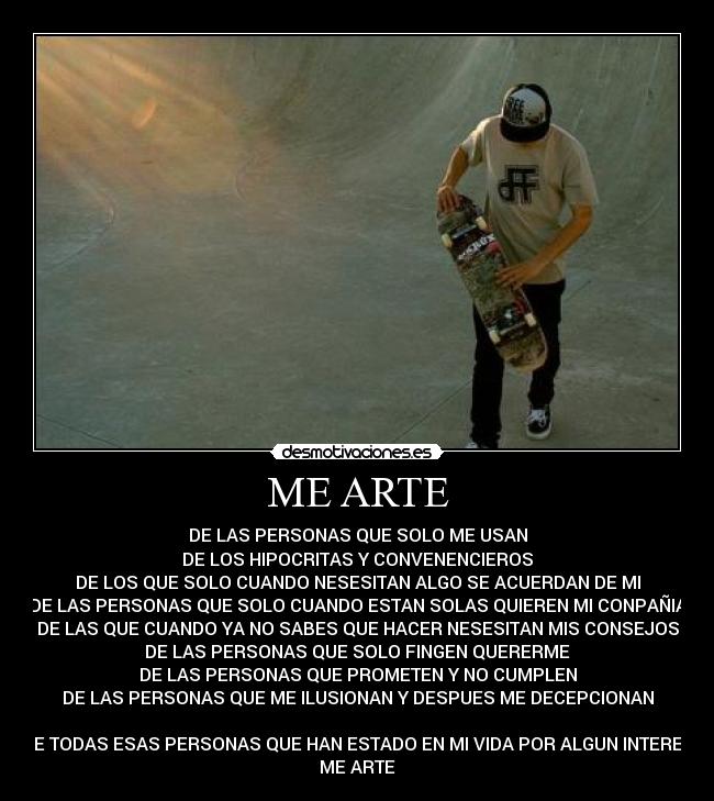 ME ARTE - DE LAS PERSONAS QUE SOLO ME USAN
DE LOS HIPOCRITAS Y CONVENENCIEROS
DE LOS QUE SOLO CUANDO NESESITAN ALGO SE ACUERDAN DE MI
DE LAS PERSONAS QUE SOLO CUANDO ESTAN SOLAS QUIEREN MI CONPAÑIA
DE LAS QUE CUANDO YA NO SABES QUE HACER NESESITAN MIS CONSEJOS
DE LAS PERSONAS QUE SOLO FINGEN QUERERME
DE LAS PERSONAS QUE PROMETEN Y NO CUMPLEN
DE LAS PERSONAS QUE ME ILUSIONAN Y DESPUES ME DECEPCIONAN
DE TODAS ESAS PERSONAS QUE HAN ESTADO EN MI VIDA POR ALGUN INTERES
ME ARTE