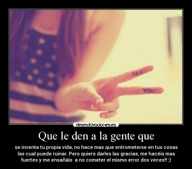 Que le den a la gente que - se inventa tu propia vida, no hace mas que entrometerse en tus cosas
las cual puede ruinar. Pero quiero darles las gracias, me hacéis mas
fuertes y me ensañáis a no cometer el mismo error dos veces!! :)