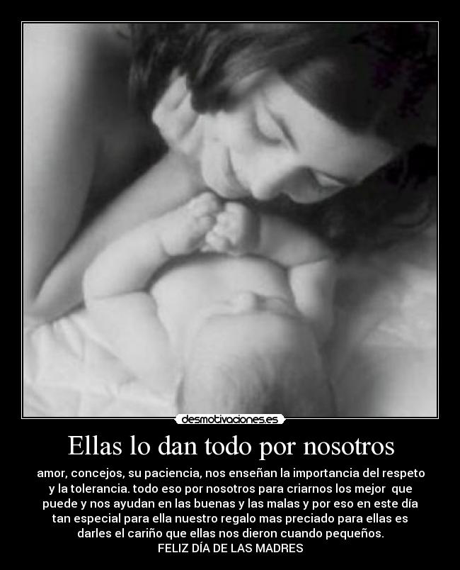 Ellas lo dan todo por nosotros - amor, concejos, su paciencia, nos enseñan la importancia del respeto
y la tolerancia. todo eso por nosotros para criarnos los mejor que
puede y nos ayudan en las buenas y las malas y por eso en este día
tan especial para ella nuestro regalo mas preciado para ellas es
darles el cariño que ellas nos dieron cuando pequeños.
FELIZ DÍA DE LAS MADRES