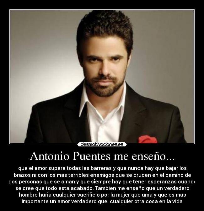 Antonio Puentes me enseño... - que el amor supera todas las barreras y que nunca hay que bajar los
brazos ni con los mas terribles enemigos que se crucen en el camino de
dos personas que se aman y que siempre hay que tener esperanzas cuando
se cree que todo esta acabado. Tambien me enseño que un verdadero
hombre haria cualquier sacrificio por la mujer que ama y que es mas
importante un amor verdadero que cualquier otra cosa en la vida