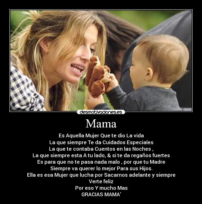 Mama - Es Aquella Mujer Que te dio La vida
La que siempre Te da Cuidados Especiales
La que te contaba Cuentos en las Noches ,
La que siempre esta A tu lado, & si te da regaños fuertes
Es para que no te pasa nada malo , por que tu Madre
Siempre va querer lo mejor Para sus Hijos.
Ella es esa Mujer que lucha por Sacarnos adelante y siempre
Verte feliz
Por eso Y mucho Mas
GRACIAS MAMA