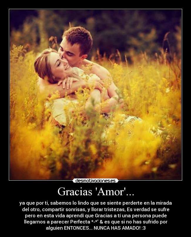 Gracias Amor... - ya que por ti, sabemos lo lindo que se siente perderte en la mirada
del otro, compartir sonrisas, y llorar tristezas, Es verdad se sufre
pero en esta vida aprendí que Gracias a tí una persona puede
llegarnos a parecer Perfecta *-* & es que si no has sufrido por
alguien ENTONCES... NUNCA HAS AMADO! :3