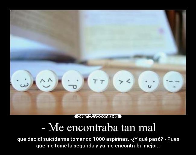 - Me encontraba tan mal - que decidí suicidarme tomando 1000 aspirinas. -¿Y qué pasó? - Pues
que me tomé la segunda y ya me encontraba mejor…