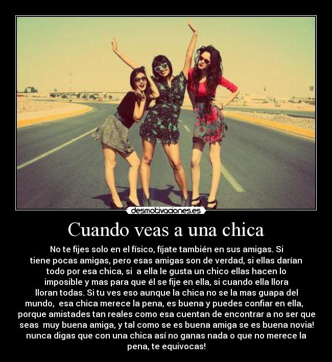 Cuando veas a una chica - No te fijes solo en el físico, fíjate también en sus amigas. Si
tiene pocas amigas, pero esas amigas son de verdad, si ellas darían
todo por esa chica, si a ella le gusta un chico ellas hacen lo
imposible y mas para que él se fije en ella, si cuando ella llora
lloran todas. Si tu ves eso aunque la chica no se la mas guapa del
mundo, esa chica merece la pena, es buena y puedes confiar en ella,
porque amistades tan reales como esa cuentan de encontrar a no ser que
seas muy buena amiga, y tal como se es buena amiga se es buena novia!
nunca digas que con una chica así no ganas nada o que no merece la
pena, te equivocas!