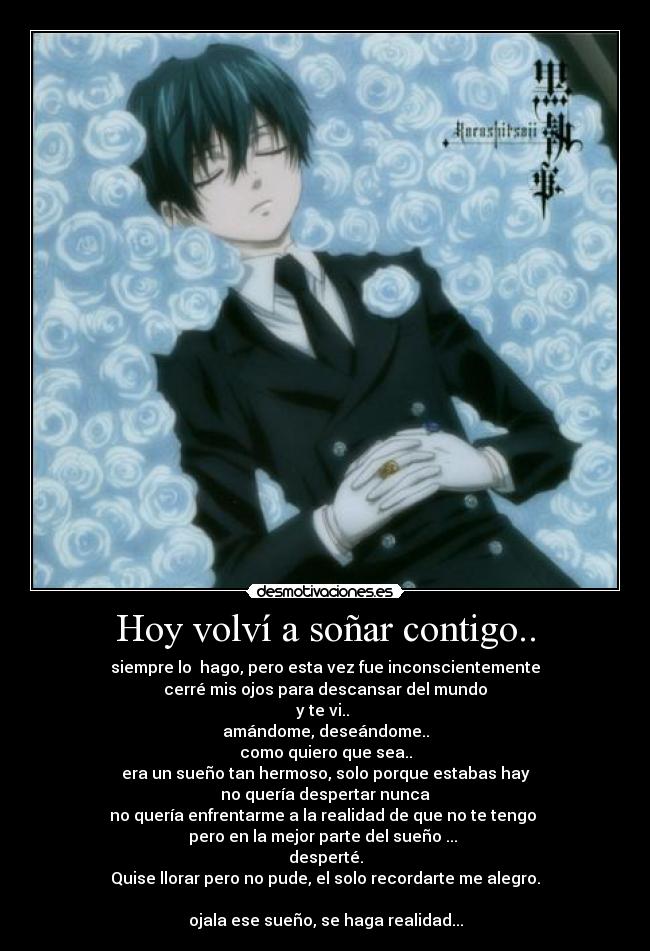 Hoy volví a soñar contigo.. - siempre lo hago, pero esta vez fue inconscientemente
cerré mis ojos para descansar del mundo
y te vi..
amándome, deseándome..
como quiero que sea..
era un sueño tan hermoso, solo porque estabas hay
no quería despertar nunca
no quería enfrentarme a la realidad de que no te tengo
pero en la mejor parte del sueño ...
desperté.
Quise llorar pero no pude, el solo recordarte me alegro.
ojala ese sueño, se haga realidad...