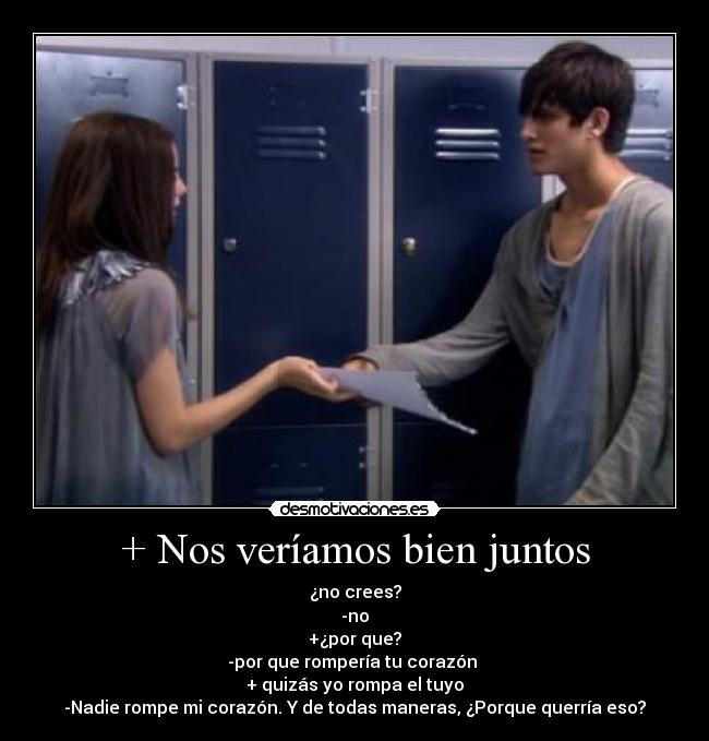 + Nos veríamos bien juntos - ¿no crees?
-no
+¿por que?
-por que rompería tu corazón
+ quizás yo rompa el tuyo
-Nadie rompe mi corazón. Y de todas maneras, ¿Porque querría eso?