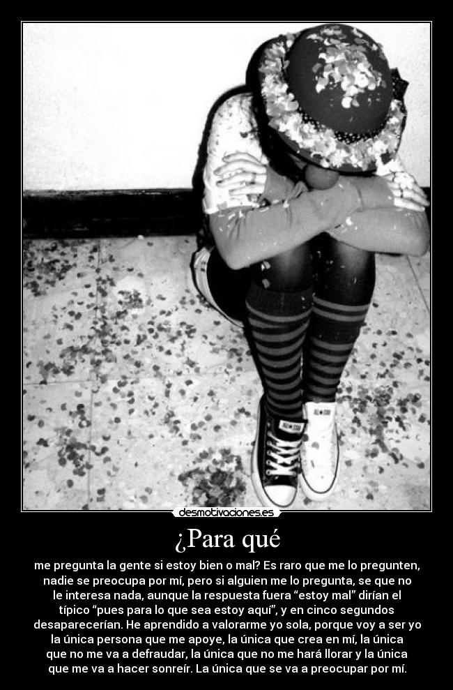 ¿Para qué - me pregunta la gente si estoy bien o mal? Es raro que me lo pregunten,
nadie se preocupa por mí, pero si alguien me lo pregunta, se que no
le interesa nada, aunque la respuesta fuera “estoy mal” dirían el
típico “pues para lo que sea estoy aquí”, y en cinco segundos
desaparecerían. He aprendido a valorarme yo sola, porque voy a ser yo
la única persona que me apoye, la única que crea en mí, la única
que no me va a defraudar, la única que no me hará llorar y la única
que me va a hacer sonreír. La única que se va a preocupar por mí.