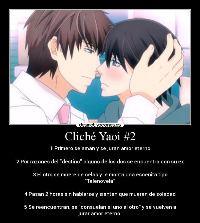 Cliché Yaoi #2 - 1 Primero se aman y se juran amor eterno

2 Por razones del destino alguno de los dos se encuentra con su ex

3 El otro se muere de celos y le monta una escenita tipo “Telenovela”

4 Pasan 2 horas sin hablarse y sienten que mueren de soledad

5 Se reencuentran, se “consuelan el uno al otro” y se vuelven a jurar amor eterno.