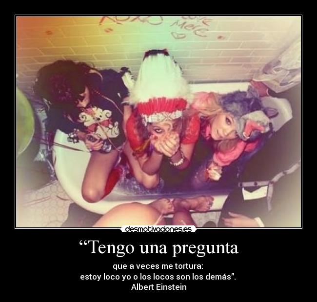 “Tengo una pregunta - que a veces me tortura:
estoy loco yo o los locos son los demás”.
Albert Einstein