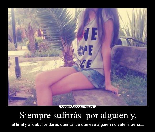 Siempre sufrirás por alguien y, - al final y al cabo, te darás cuenta de que ese alguien no vale la pena....