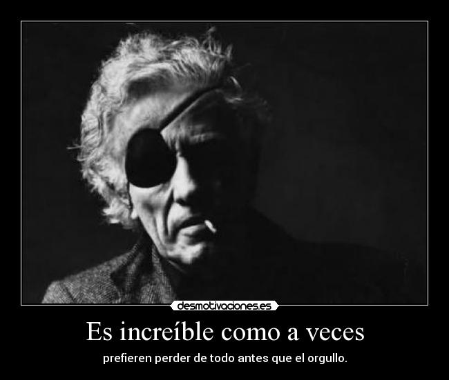 Es increíble como a veces - prefieren perder de todo antes que el orgullo.