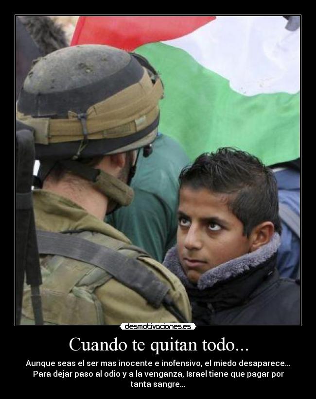 Cuando te quitan todo... - Aunque seas el ser mas inocente e inofensivo, el miedo desaparece...
Para dejar paso al odio y a la venganza, Israel tiene que pagar por tanta sangre...