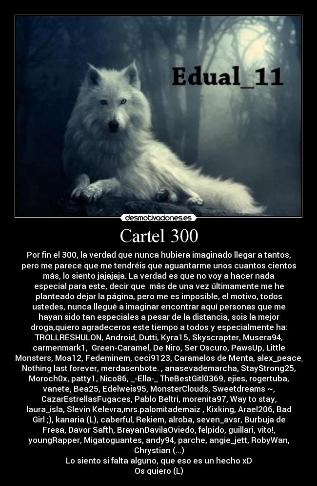 Cartel 300 - Por fin el 300, la verdad que nunca hubiera imaginado llegar a tantos,
pero me parece que me tendréis que aguantarme unos cuantos cientos
más, lo siento jajajaja. La verdad es que no voy a hacer nada
especial para este, decir que más de una vez últimamente me he
planteado dejar la página, pero me es imposible, el motivo, todos
ustedes, nunca llegué a imaginar encontrar aquí personas que me
hayan sido tan especiales a pesar de la distancia, sois la mejor
droga,quiero agradeceros este tiempo a todos y especialmente ha:
TROLLRESHULON, Android, Dutti, Kyra15, Skyscrapter, Musera94,
carmenmark1, Green-Caramel, De Niro, Ser Oscuro, PawsUp, Little
Monsters, Moa12, Fedeminem, ceci9123, Caramelos de Menta, alex_peace,
Nothing last forever, merdasenbote. , anasevademarcha, StayStrong25,
Moroch0x, patty1, Nico86, _-Ella-_ TheBestGitl0369, ejies, rogertuba,
vanete, Bea25, Edelweis95, MonsterClouds, Sweetdreams ~,
CazarEstrellasFugaces, Pablo Beltri, morenita97, Way to stay,
laura_isla, Slevin Kelevra,mrs.palomitademaiz , Kixking, Arael206, Bad
Girl ;), kanaria (L), caberful, Rekiem, alroba, seven_avsr, Burbuja de
Fresa, Davor Safth, BrayanDavilaOviedo, felpido, guillari, vito!,
youngRapper, Migatoguantes, andy94, parche, angie_jett, RobyWan,
Chrystian (...)
Lo siento si falta alguno, que eso es un hecho xD
Os quiero (L)